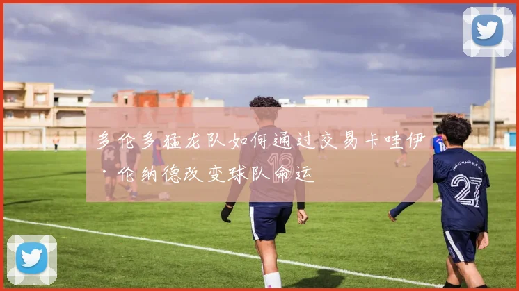 多伦多猛龙队如何通过交易卡哇伊·伦纳德改变球队命运