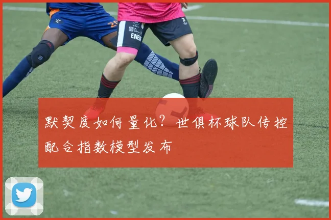 默契度如何量化？世俱杯球队传控配合指数模型发布