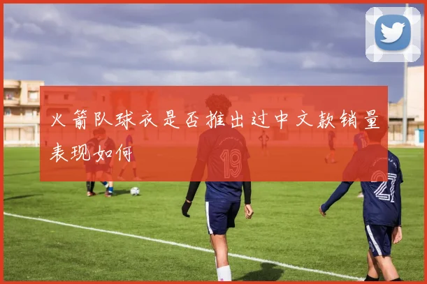 火箭队球衣是否推出过中文款销量表现如何
